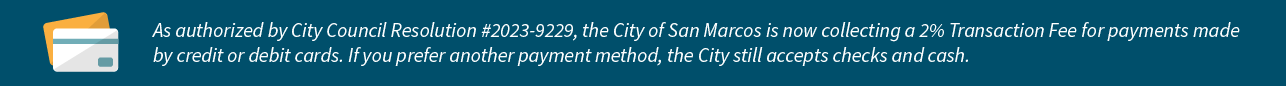 As authorized by City Council Resolution# 2023-9229, the City of San Marcos is now collecting Transaction Fees for payments made by credit card or debit card.&nbsp; If you prefer another payment method, the City still accepts check and cash.